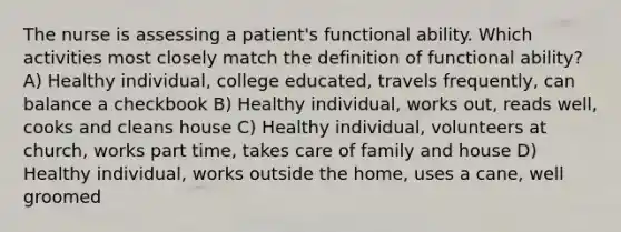 The nurse is assessing a patient's functional ability. Which activities most closely match the definition of functional ability? A) Healthy individual, college educated, travels frequently, can balance a checkbook B) Healthy individual, works out, reads well, cooks and cleans house C) Healthy individual, volunteers at church, works part time, takes care of family and house D) Healthy individual, works outside the home, uses a cane, well groomed