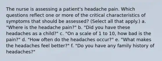 The nurse is assessing a patient's headache pain. Which questions reflect one or more of the critical characteristics of symptoms that should be assessed? (Select all that apply.) a. "Where is the headache pain?" b. "Did you have these headaches as a child?" c. "On a scale of 1 to 10, how bad is the pain?" d. "How often do the headaches occur?" e. "What makes the headaches feel better?" f. "Do you have any family history of headaches?"