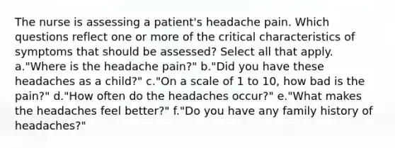 The nurse is assessing a patient's headache pain. Which questions reflect one or more of the critical characteristics of symptoms that should be assessed? Select all that apply. a."Where is the headache pain?" b."Did you have these headaches as a child?" c."On a scale of 1 to 10, how bad is the pain?" d."How often do the headaches occur?" e."What makes the headaches feel better?" f."Do you have any family history of headaches?"