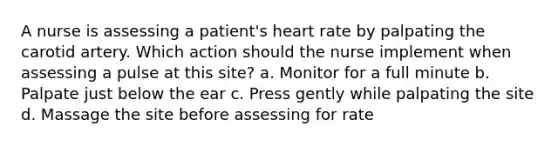 A nurse is assessing a patient's heart rate by palpating the carotid artery. Which action should the nurse implement when assessing a pulse at this site? a. Monitor for a full minute b. Palpate just below the ear c. Press gently while palpating the site d. Massage the site before assessing for rate