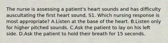 The nurse is assessing a patient's heart sounds and has difficulty auscultating the first heart sound, S1. Which nursing response is most appropriate? A.Listen at the base of the heart. B.Listen only for higher pitched sounds. C.Ask the patient to lay on his left side. D.Ask the patient to hold their breath for 15 seconds.