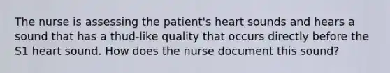 The nurse is assessing the patient's heart sounds and hears a sound that has a thud-like quality that occurs directly before the S1 heart sound. How does the nurse document this sound?