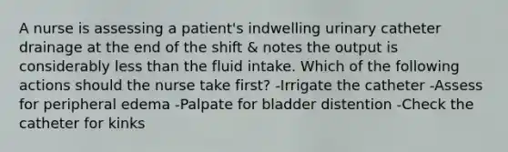 A nurse is assessing a patient's indwelling urinary catheter drainage at the end of the shift & notes the output is considerably less than the fluid intake. Which of the following actions should the nurse take first? -Irrigate the catheter -Assess for peripheral edema -Palpate for bladder distention -Check the catheter for kinks