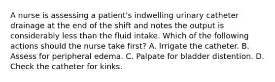 A nurse is assessing a patient's indwelling urinary catheter drainage at the end of the shift and notes the output is considerably less than the fluid intake. Which of the following actions should the nurse take first? A. Irrigate the catheter. B. Assess for peripheral edema. C. Palpate for bladder distention. D. Check the catheter for kinks.