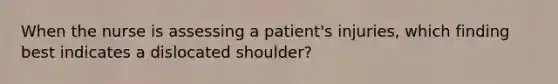 When the nurse is assessing a patient's injuries, which finding best indicates a dislocated shoulder?