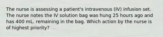 The nurse is assessing a patient's intravenous (IV) infusion set. The nurse notes the IV solution bag was hung 25 hours ago and has 400 mL. remaining in the bag. Which action by the nurse is of highest priority?