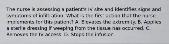 The nurse is assessing a patient's IV site and identifies signs and symptoms of infiltration. What is the first action that the nurse implements for this patient? A. Elevates the extremity. B. Applies a sterile dressing if weeping from the tissue has occurred. C. Removes the IV access. D. Stops the infusion