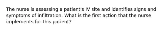 The nurse is assessing a patient's IV site and identifies signs and symptoms of infiltration. What is the first action that the nurse implements for this patient?