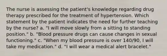 The nurse is assessing the patient's knowledge regarding drug therapy prescribed for the treatment of hypertension. Which statement by the patient indicates the need for further teaching by the nurse? a. "I will move slowly from a sitting to standing position." b. "Blood pressure drugs can cause changes in sexual functioning." c. "When my blood pressure is over 140/90, I will take my medication." d. "I will wear a medical alert bracelet."