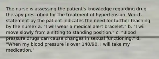 The nurse is assessing the patient's knowledge regarding drug therapy prescribed for the treatment of hypertension. Which statement by the patient indicates the need for further teaching by the nurse? a. "I will wear a medical alert bracelet." b. "I will move slowly from a sitting to standing position." c. "Blood pressure drugs can cause changes in sexual functioning." d. "When my blood pressure is over 140/90, I will take my medication."