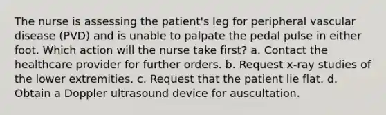 The nurse is assessing the patient's leg for peripheral vascular disease (PVD) and is unable to palpate the pedal pulse in either foot. Which action will the nurse take first? a. Contact the healthcare provider for further orders. b. Request x-ray studies of the lower extremities. c. Request that the patient lie flat. d. Obtain a Doppler ultrasound device for auscultation.