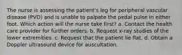 The nurse is assessing the patient's leg for peripheral vascular disease (PVD) and is unable to palpate the pedal pulse in either foot. Which action will the nurse take first? a. Contact the health care provider for further orders. b. Request x-ray studies of the lower extremities. c. Request that the patient lie flat. d. Obtain a Doppler ultrasound device for auscultation.