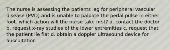 The nurse is assessing the patients leg for peripheral vascular disease (PVD) and is unable to palpate the pedal pulse in either foot. which action will the nurse take first? a. contact the doctor b. request x-ray studies of the lower extremities c. request that the patient lie flat d. obtain a doppler ultrasound device for auscultation