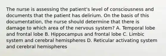 The nurse is assessing the patient's level of consciousness and documents that the patient has delirium. On the basis of this documentation, the nurse should determine that there is damage to which area of the nervous system? A. Temporal lobe and frontal lobe B. Hippocampus and frontal lobe C. Limbic system and cerebral hemispheres D. Reticular activating system and cerebral hemispheres