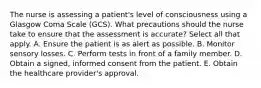 The nurse is assessing a patient's level of consciousness using a Glasgow Coma Scale (GCS). What precautions should the nurse take to ensure that the assessment is accurate? Select all that apply. A. Ensure the patient is as alert as possible. B. Monitor sensory losses. C. Perform tests in front of a family member. D. Obtain a signed, informed consent from the patient. E. Obtain the healthcare provider's approval.