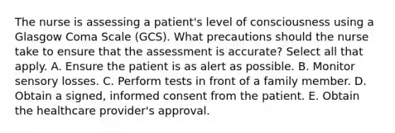 The nurse is assessing a patient's level of consciousness using a Glasgow Coma Scale (GCS). What precautions should the nurse take to ensure that the assessment is accurate? Select all that apply. A. Ensure the patient is as alert as possible. B. Monitor sensory losses. C. Perform tests in front of a family member. D. Obtain a signed, informed consent from the patient. E. Obtain the healthcare provider's approval.