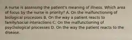 A nurse is assessing the patient's meaning of illness. Which area of focus by the nurse is priority? A. On the malfunctioning of biological processes B. On the way a patient reacts to family/social interactions C. On the malfunctioning of psychological processes D. On the way the patient reacts to the disease.