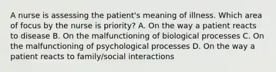 A nurse is assessing the patient's meaning of illness. Which area of focus by the nurse is priority? A. On the way a patient reacts to disease B. On the malfunctioning of biological processes C. On the malfunctioning of psychological processes D. On the way a patient reacts to family/social interactions