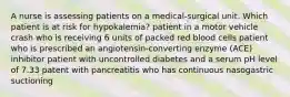 A nurse is assessing patients on a medical-surgical unit. Which patient is at risk for hypokalemia? patient in a motor vehicle crash who is receiving 6 units of packed red blood cells patient who is prescribed an angiotensin-converting enzyme (ACE) inhibitor patient with uncontrolled diabetes and a serum pH level of 7.33 patent with pancreatitis who has continuous nasogastric suctioning