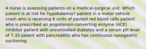 A nurse is assessing patients on a medical-surgical unit. Which patient is at risk for hypokalemia? patient in a motor vehicle crash who is receiving 6 units of packed red blood cells patient who is prescribed an angiotensin-converting enzyme (ACE) inhibitor patient with uncontrolled diabetes and a serum pH level of 7.33 patent with pancreatitis who has continuous nasogastric suctioning