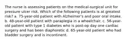 The nurse is assessing patients on the medical-surgical unit for pressure ulcer risk. Which of the following patients is at greatest risk? a. 75-year-old patient with Alzheimer's and poor oral intake. b. 48-year-old patient with paraplegia in a wheelchair. c. 56-year-old patient with type 1 diabetes who is post-op day one cardiac surgery and has been diaphoretic d. 65-year-old patient who had bladder surgery and is incontinent.