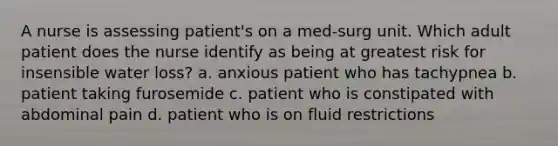 A nurse is assessing patient's on a med-surg unit. Which adult patient does the nurse identify as being at greatest risk for insensible water loss? a. anxious patient who has tachypnea b. patient taking furosemide c. patient who is constipated with abdominal pain d. patient who is on fluid restrictions