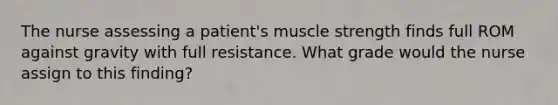 The nurse assessing a patient's muscle strength finds full ROM against gravity with full resistance. What grade would the nurse assign to this finding?