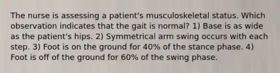 The nurse is assessing a patient's musculoskeletal status. Which observation indicates that the gait is normal? 1) Base is as wide as the patient's hips. 2) Symmetrical arm swing occurs with each step. 3) Foot is on the ground for 40% of the stance phase. 4) Foot is off of the ground for 60% of the swing phase.