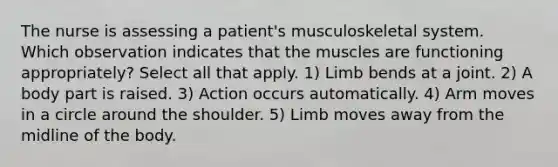 The nurse is assessing a patient's musculoskeletal system. Which observation indicates that the muscles are functioning appropriately? Select all that apply. 1) Limb bends at a joint. 2) A body part is raised. 3) Action occurs automatically. 4) Arm moves in a circle around the shoulder. 5) Limb moves away from the midline of the body.