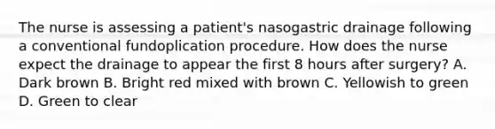 The nurse is assessing a patient's nasogastric drainage following a conventional fundoplication procedure. How does the nurse expect the drainage to appear the first 8 hours after surgery? A. Dark brown B. Bright red mixed with brown C. Yellowish to green D. Green to clear