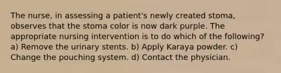 The nurse, in assessing a patient's newly created stoma, observes that the stoma color is now dark purple. The appropriate nursing intervention is to do which of the following? a) Remove the urinary stents. b) Apply Karaya powder. c) Change the pouching system. d) Contact the physician.