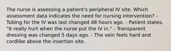 The nurse is assessing a patient's peripheral IV site. Which assessment data indicates the need for nursing intervention? - Tubing for the IV was last changed 48 hours ago. - Patient states, "It really hurt when the nurse put the IV in." - Transparent dressing was changed 5 days ago. - The vein feels hard and cordlike above the insertion site.