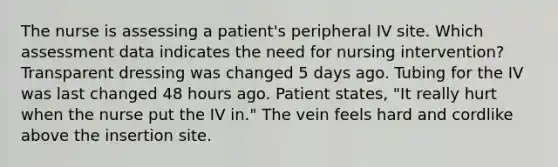 The nurse is assessing a patient's peripheral IV site. Which assessment data indicates the need for nursing intervention? Transparent dressing was changed 5 days ago. Tubing for the IV was last changed 48 hours ago. Patient states, "It really hurt when the nurse put the IV in." The vein feels hard and cordlike above the insertion site.