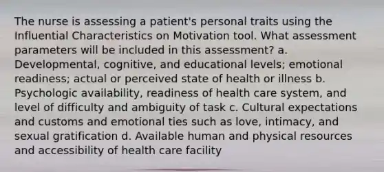 The nurse is assessing a patient's personal traits using the Influential Characteristics on Motivation tool. What assessment parameters will be included in this assessment? a. Developmental, cognitive, and educational levels; emotional readiness; actual or perceived state of health or illness b. Psychologic availability, readiness of health care system, and level of difficulty and ambiguity of task c. Cultural expectations and customs and emotional ties such as love, intimacy, and sexual gratification d. Available human and physical resources and accessibility of health care facility