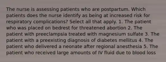 The nurse is assessing patients who are postpartum. Which patients does the nurse identify as being at increased risk for respiratory complications? Select all that apply. 1. The patient who was placed on bedrest for threatened abortion 2. The patient with preeclampsia treated with magnesium sulfate 3. The patient with a preexisting diagnosis of diabetes mellitus 4. The patient who delivered a neonate after regional anesthesia 5. The patient who received large amounts of IV fluid due to blood loss