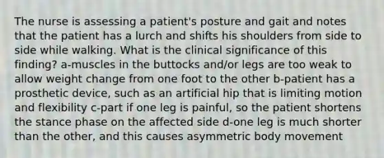 The nurse is assessing a patient's posture and gait and notes that the patient has a lurch and shifts his shoulders from side to side while walking. What is the clinical significance of this finding? a-muscles in the buttocks and/or legs are too weak to allow weight change from one foot to the other b-patient has a prosthetic device, such as an artificial hip that is limiting motion and flexibility c-part if one leg is painful, so the patient shortens the stance phase on the affected side d-one leg is much shorter than the other, and this causes asymmetric body movement