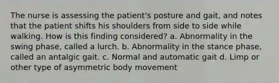 The nurse is assessing the patient's posture and gait, and notes that the patient shifts his shoulders from side to side while walking. How is this finding considered? a. Abnormality in the swing phase, called a lurch. b. Abnormality in the stance phase, called an antalgic gait. c. Normal and automatic gait d. Limp or other type of asymmetric body movement