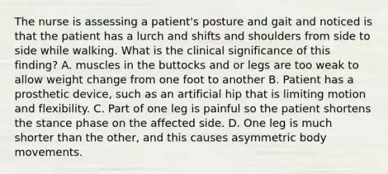 The nurse is assessing a patient's posture and gait and noticed is that the patient has a lurch and shifts and shoulders from side to side while walking. What is the clinical significance of this finding? A. muscles in the buttocks and or legs are too weak to allow weight change from one foot to another B. Patient has a prosthetic device, such as an artificial hip that is limiting motion and flexibility. C. Part of one leg is painful so the patient shortens the stance phase on the affected side. D. One leg is much shorter than the other, and this causes asymmetric body movements.