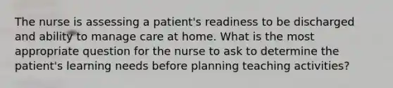 The nurse is assessing a patient's readiness to be discharged and ability to manage care at home. What is the most appropriate question for the nurse to ask to determine the patient's learning needs before planning teaching activities?