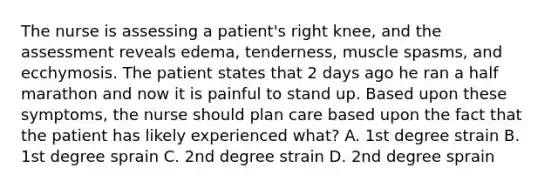 The nurse is assessing a patient's right knee, and the assessment reveals edema, tenderness, muscle spasms, and ecchymosis. The patient states that 2 days ago he ran a half marathon and now it is painful to stand up. Based upon these symptoms, the nurse should plan care based upon the fact that the patient has likely experienced what? A. 1st degree strain B. 1st degree sprain C. 2nd degree strain D. 2nd degree sprain