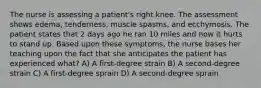 The nurse is assessing a patient's right knee. The assessment shows edema, tenderness, muscle spasms, and ecchymosis. The patient states that 2 days ago he ran 10 miles and now it hurts to stand up. Based upon these symptoms, the nurse bases her teaching upon the fact that she anticipates the patient has experienced what? A) A first-degree strain B) A second-degree strain C) A first-degree sprain D) A second-degree sprain