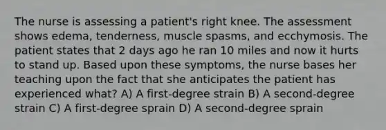 The nurse is assessing a patient's right knee. The assessment shows edema, tenderness, muscle spasms, and ecchymosis. The patient states that 2 days ago he ran 10 miles and now it hurts to stand up. Based upon these symptoms, the nurse bases her teaching upon the fact that she anticipates the patient has experienced what? A) A first-degree strain B) A second-degree strain C) A first-degree sprain D) A second-degree sprain