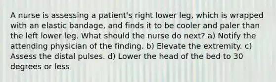 A nurse is assessing a patient's right lower leg, which is wrapped with an elastic bandage, and finds it to be cooler and paler than the left lower leg. What should the nurse do next? a) Notify the attending physician of the finding. b) Elevate the extremity. c) Assess the distal pulses. d) Lower the head of the bed to 30 degrees or less