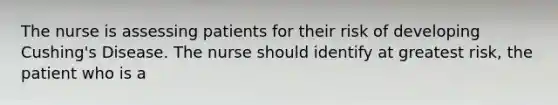 The nurse is assessing patients for their risk of developing Cushing's Disease. The nurse should identify at greatest risk, the patient who is a