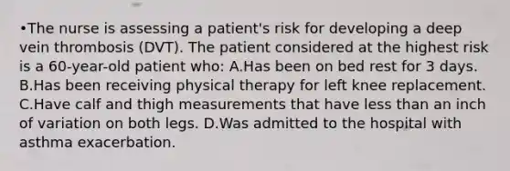 •The nurse is assessing a patient's risk for developing a deep vein thrombosis (DVT). The patient considered at the highest risk is a 60-year-old patient who: A.Has been on bed rest for 3 days. B.Has been receiving physical therapy for left knee replacement. C.Have calf and thigh measurements that have less than an inch of variation on both legs. D.Was admitted to the hospital with asthma exacerbation.