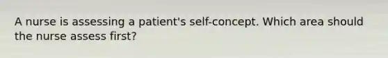 A nurse is assessing a patient's self-concept. Which area should the nurse assess first?