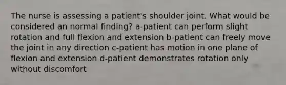 The nurse is assessing a patient's shoulder joint. What would be considered an normal finding? a-patient can perform slight rotation and full flexion and extension b-patient can freely move the joint in any direction c-patient has motion in one plane of flexion and extension d-patient demonstrates rotation only without discomfort