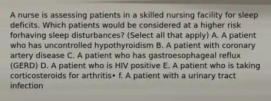 A nurse is assessing patients in a skilled nursing facility for sleep deficits. Which patients would be considered at a higher risk forhaving sleep disturbances? (Select all that apply) A. A patient who has uncontrolled hypothyroidism B. A patient with coronary artery disease C. A patient who has gastroesophageal reflux (GERD) D. A patient who is HIV positive E. A patient who is taking corticosteroids for arthritis• f. A patient with a urinary tract infection