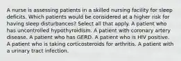 A nurse is assessing patients in a skilled nursing facility for sleep deficits. Which patients would be considered at a higher risk for having sleep disturbances? Select all that apply. A patient who has uncontrolled hypothyroidism. A patient with coronary artery disease. A patient who has GERD. A patient who is HIV positive. A patient who is taking corticosteroids for arthritis. A patient with a urinary tract infection.