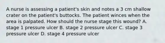 A nurse is assessing a patient's skin and notes a 3 cm shallow crater on the patient's buttocks. The patient winces when the area is palpated. How should the nurse stage this wound? A. stage 1 pressure ulcer B. stage 2 pressure ulcer C. stage 3 pressure ulcer D. stage 4 pressure ulcer